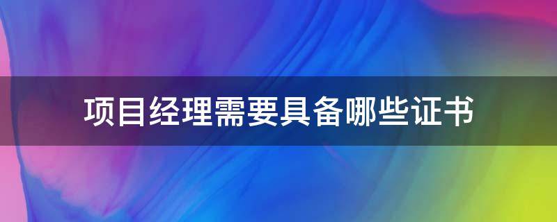 项目经理需要具备哪些证书（项目经理需要具备哪些证书与项目大小有关系吗）