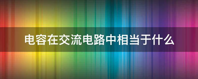 电容在交流电路中相当于什么（电容在电路中的作用可简单描述为什么交流什么直流）