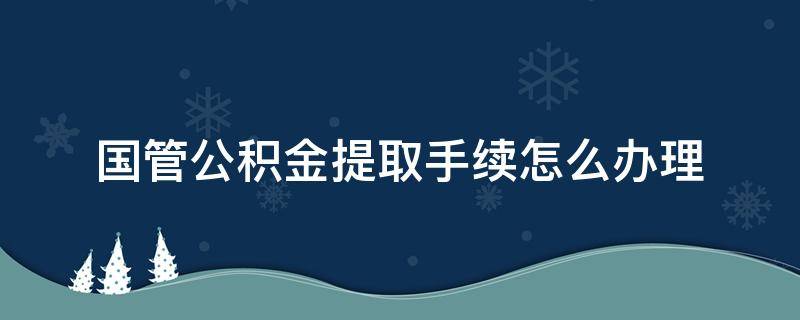 国管公积金提取手续怎么办理（国管公积金提取所需材料）