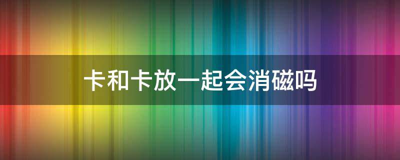 卡和卡放一起会消磁吗（卡全部放一起会消磁吗）