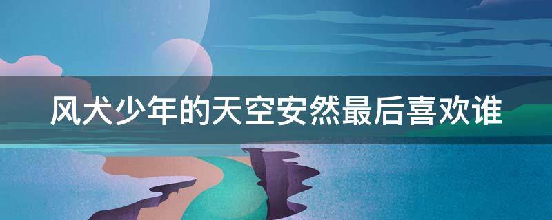 风犬少年的天空安然最后喜欢谁 风犬少年的天空安然为什么转学