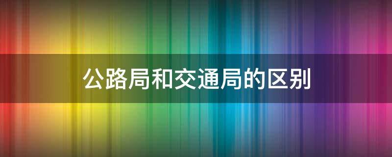 公路局和交通局的区别（公路局和交通局的区别是什么）