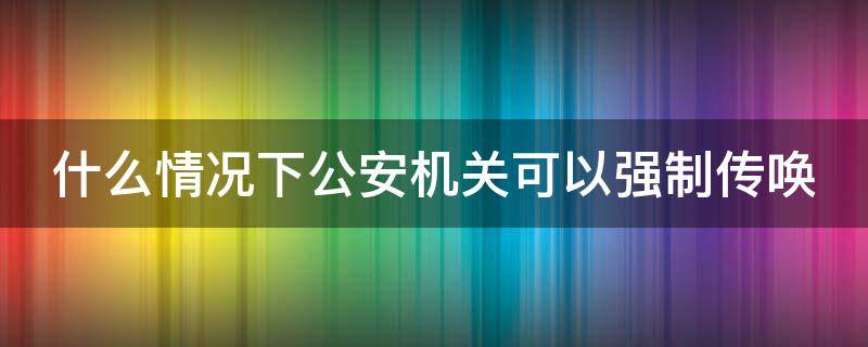 什么情况下公安机关可以强制传唤（什么情况下公安机关可以强制传唤他人）