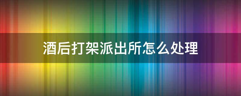 酒后打架派出所怎么处理 喝完酒打架了去派出所一般怎么处理