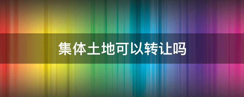 集体土地可以转让吗 集体所有的土地可以转让吗