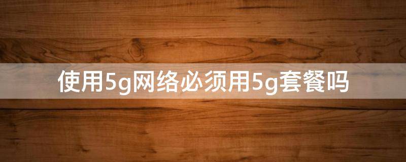 使用5g网络必须用5g套餐吗（5g网络必须要用5g套餐吗）