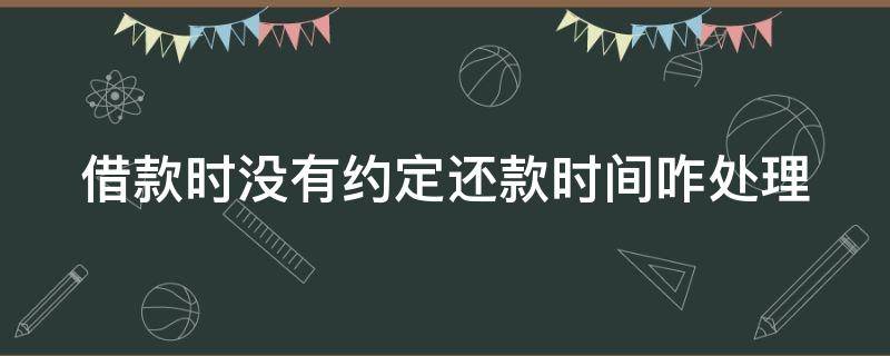 借款时没有约定还款时间咋处理 借款如果没有约定还款日期最长时效不得超过年