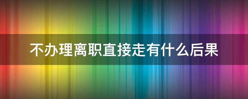 不办理离职直接走有什么后果（如果离职没有办离职手续直接走有什么影响）