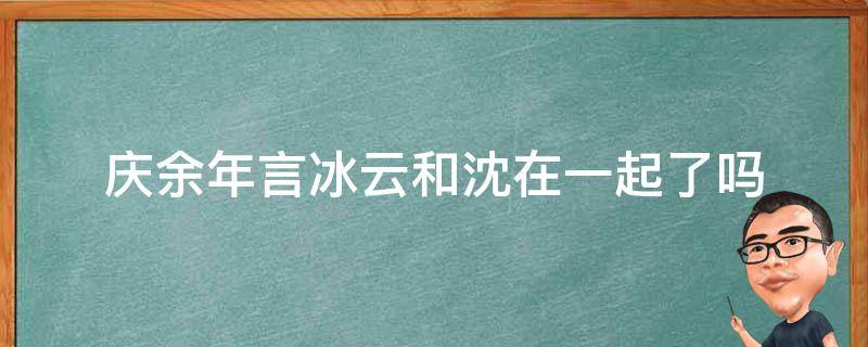 庆余年言冰云和沈在一起了吗（庆余年言云冰结局）