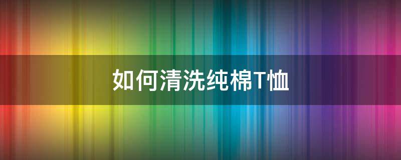 如何清洗纯棉T恤（纯棉t恤衫用什么洗）