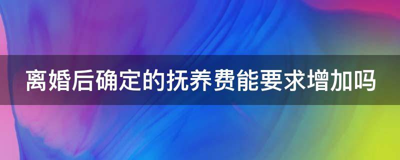 离婚后确定的抚养费能要求增加吗 离婚时抚养费确定了还可以再起诉吗