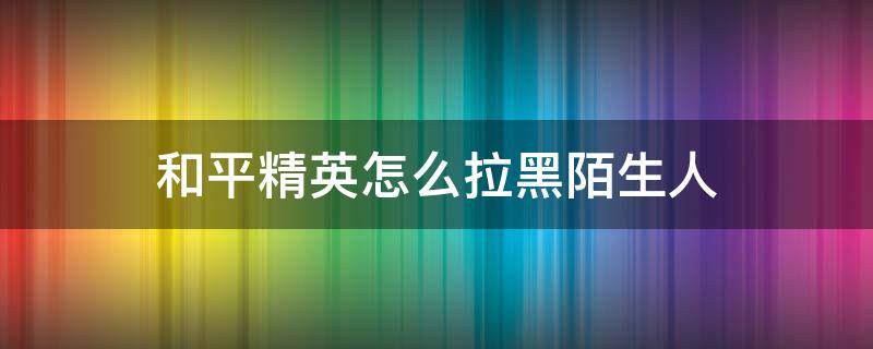 和平精英怎么拉黑陌生人 和平精英怎么把陌生人拉进黑名单