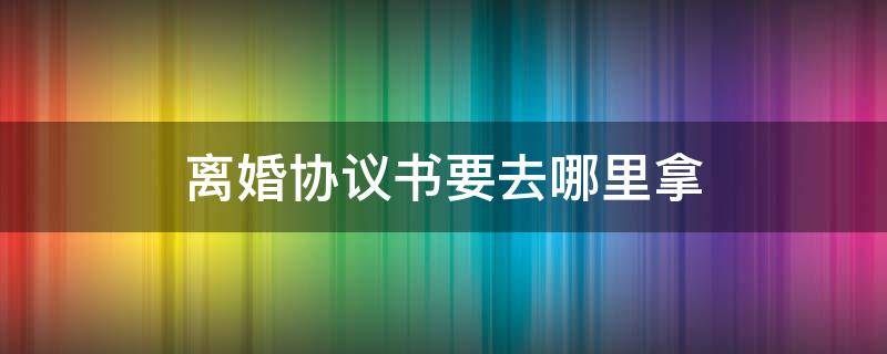 离婚协议书要去哪里拿 离婚协议书是去哪里拿