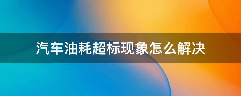 汽车油耗超标现象怎么解决 关于车辆油耗超标的理由说明范本