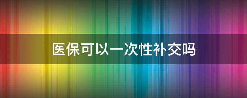 医保可以一次性补交吗 医保可以一次性补交吗医保不够25年?