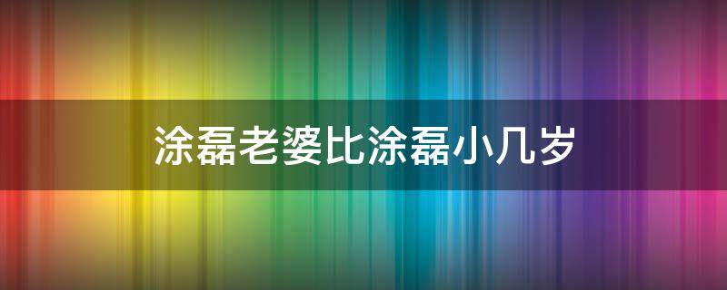 涂磊老婆比涂磊小几岁 涂磊老婆比他小几岁