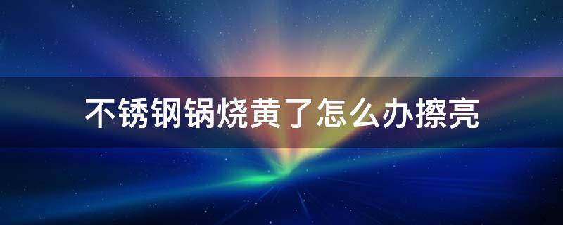 不锈钢锅烧黄了怎么办擦亮（不锈钢锅内壁烧黄了怎么办擦亮）