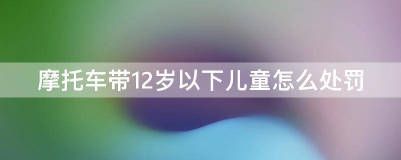 摩托车带12岁以下儿童怎么处罚（摩托车带12岁以下小孩怎么处罚）