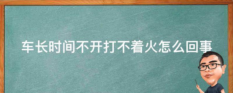 车长时间不开打不着火怎么回事（汽车长时间不开打不起来火怎么办）