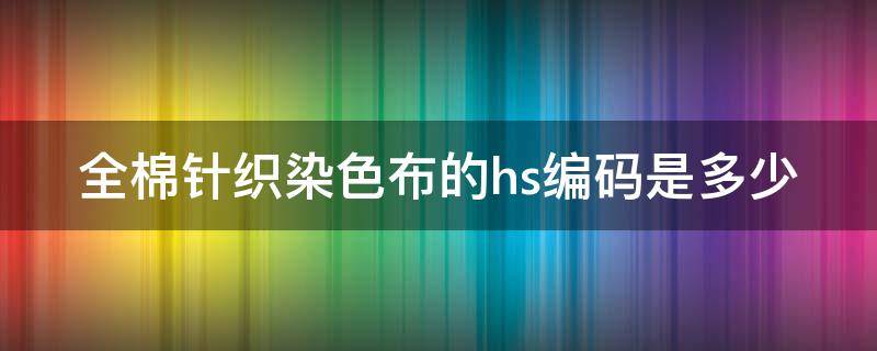 全棉针织染色布的hs编码是多少 针织全棉布染色的工艺