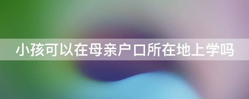 小孩可以在母亲户口所在地上学吗 孩子可以在母亲的户口所在地上小学吗?