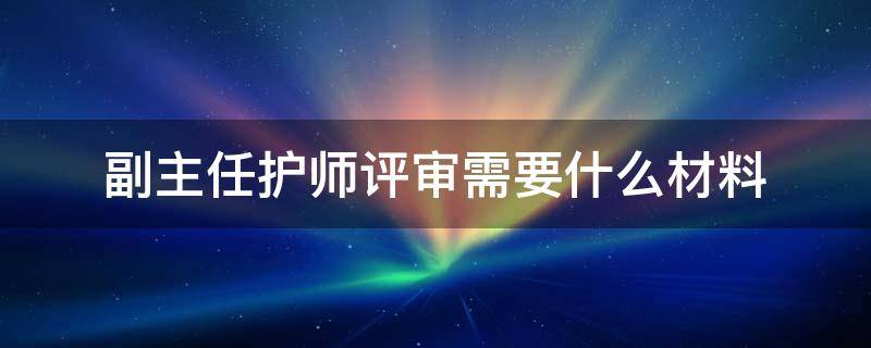 副主任护师评审需要什么材料（副主任护师评审材料目录）