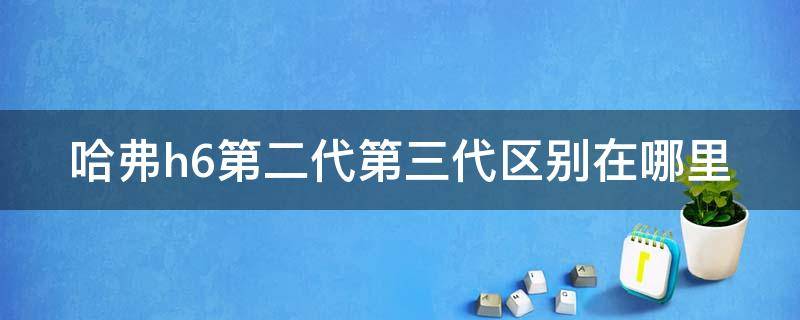 哈弗h6第二代第三代区别在哪里（哈弗h6第二代和三代的区别）