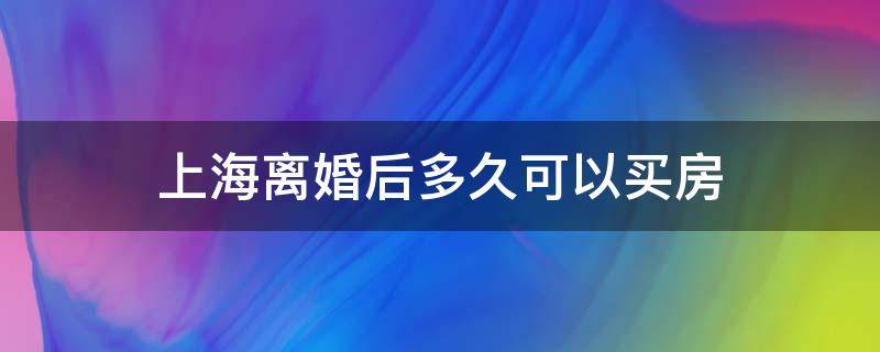 上海离婚后多久可以买房 上海离婚后多久可以买房算首套