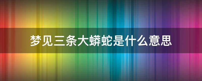 梦见三条大蟒蛇是什么意思 梦见三条大蟒蛇是什么意思不咬人