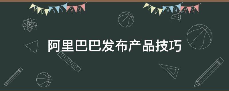 阿里巴巴发布产品技巧 阿里巴巴发布产品步骤