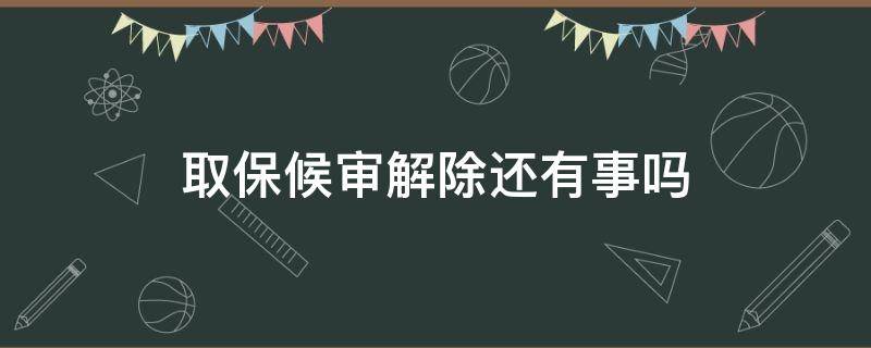 取保候审解除还有事吗 取保候审解除了是不是就没事了