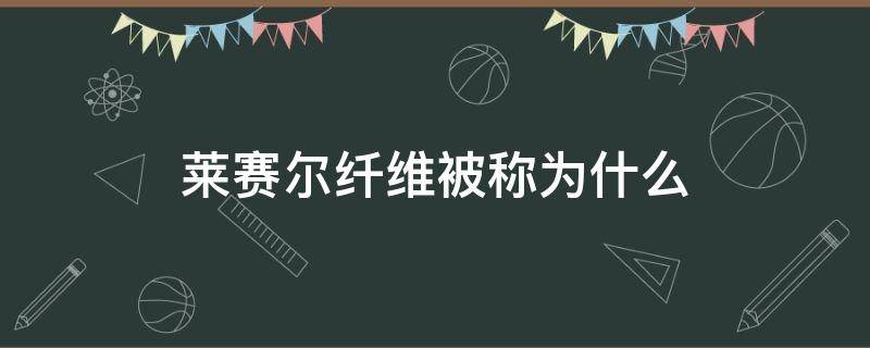 莱赛尔纤维被称为什么（莱赛尔是纤维素纤维吗）