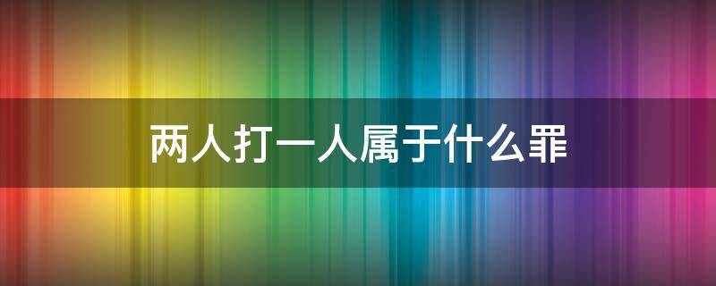 两人打一人属于什么罪（两人打一人属于什么罪喝酒两人打一人）