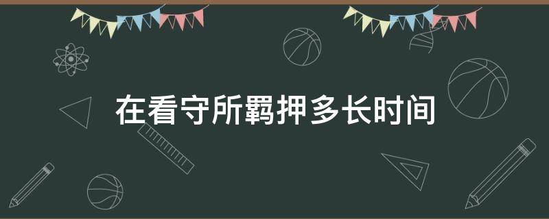 在看守所羁押多长时间（看守所羁押期限最短是多长时间）