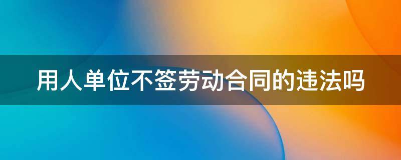 用人单位不签劳动合同的违法吗 用人单位不签劳动合同违法吗?