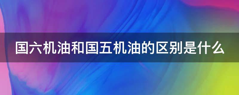 国六机油和国五机油的区别是什么（国六机油和国五机油的区别是什么呢）