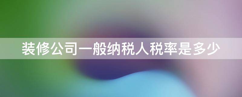 装修公司一般纳税人税率是多少（装修企业一般纳税人税率）