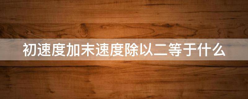 初速度加末速度除以二等于什么（初速度加末速度除以二等于什么速度）