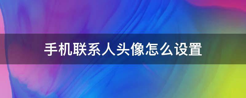 手机联系人头像怎么设置 手机联系人头像怎么设置全屏