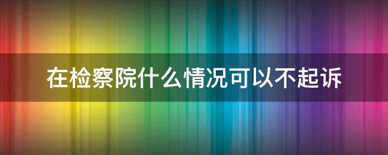 在检察院什么情况可以不起诉 为什么不能起诉检察院