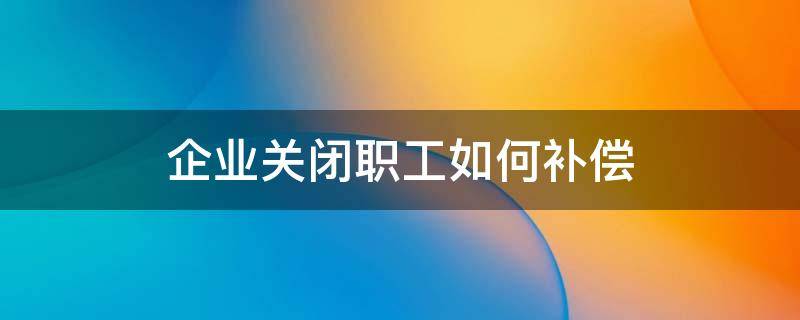 企业关闭职工如何补偿 公司解散怎么赔偿员工