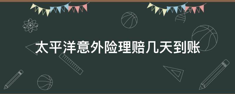 太平洋意外险理赔几天到账 太平洋保险意外理赔一般多久到账