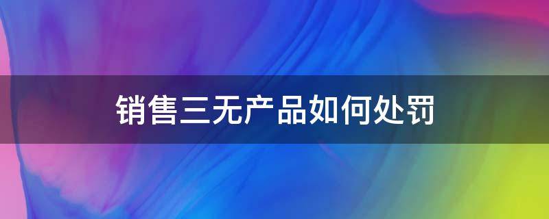 销售三无产品如何处罚（售卖三无产品怎么处罚）