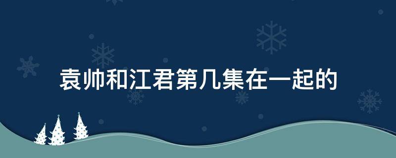 袁帅和江君第几集在一起的 袁帅和江君第几集住一起的