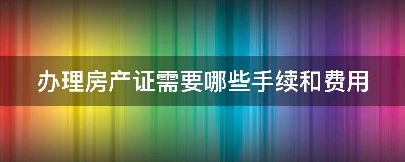 办理房产证需要哪些手续和费用（办理房产证都需要什么手续办理）