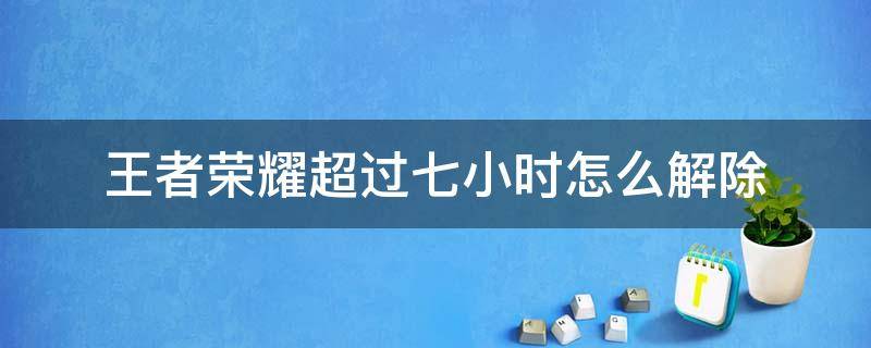 王者荣耀超过七小时怎么解除（王者荣耀连续七小时可以解除吗）