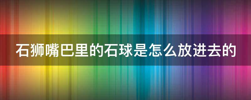 石狮嘴巴里的石球是怎么放进去的（石狮嘴巴里的石球叫什么）