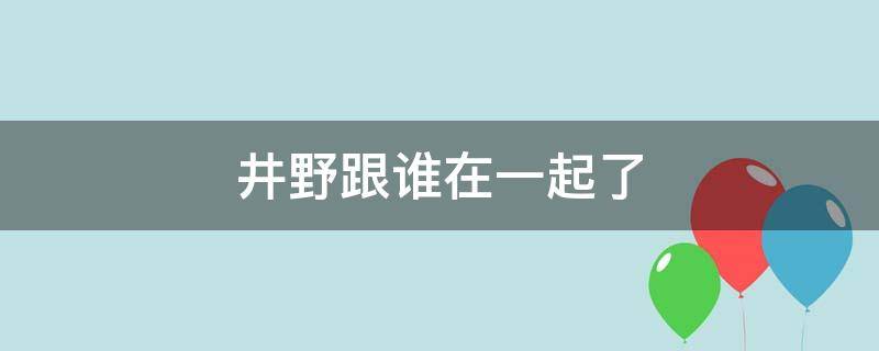 井野跟谁在一起了 井野和谁一起了