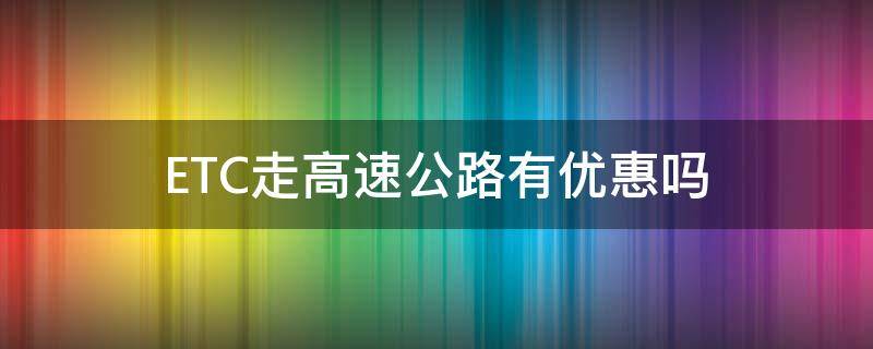 ETC走高速公路有优惠吗 高速公路办etc收费优惠点吗