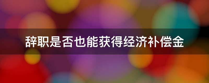 辞职是否也能获得经济补偿金（自己提出辞职有经济补偿金吗?）